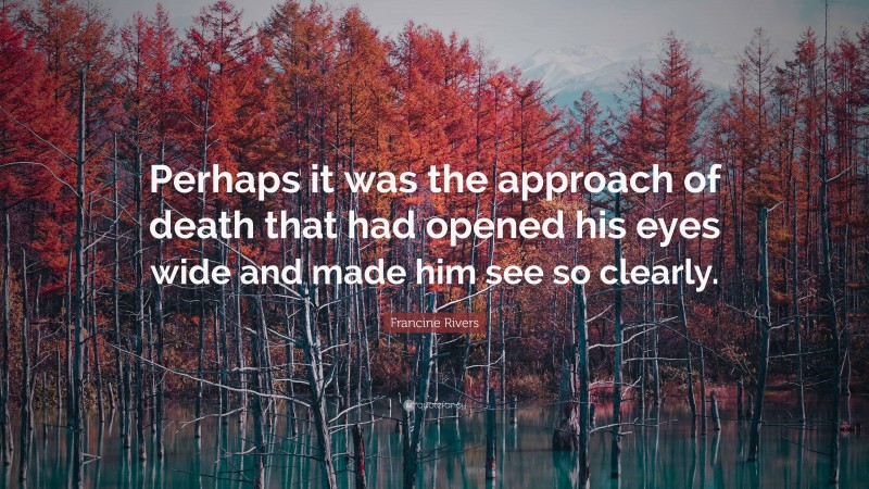 Francine Rivers Quote: “Perhaps it was the approach of death that had opened his eyes wide and made him see so clearly.”