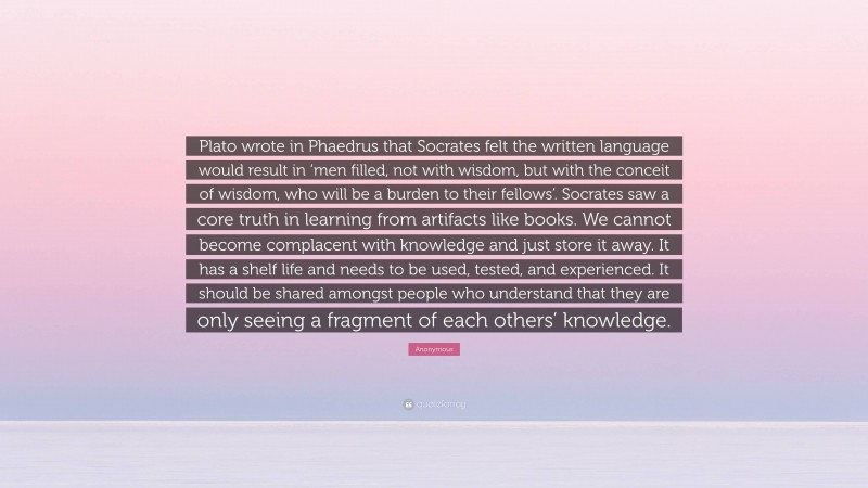 Anonymous Quote: “Plato wrote in Phaedrus that Socrates felt the written language would result in ‘men filled, not with wisdom, but with the conceit of wisdom, who will be a burden to their fellows’. Socrates saw a core truth in learning from artifacts like books. We cannot become complacent with knowledge and just store it away. It has a shelf life and needs to be used, tested, and experienced. It should be shared amongst people who understand that they are only seeing a fragment of each others’ knowledge.”