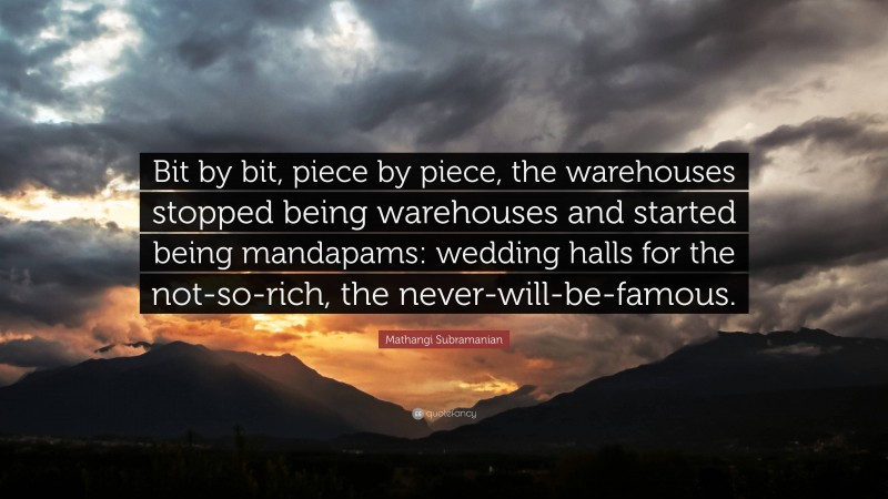 Mathangi Subramanian Quote: “Bit by bit, piece by piece, the warehouses stopped being warehouses and started being mandapams: wedding halls for the not-so-rich, the never-will-be-famous.”