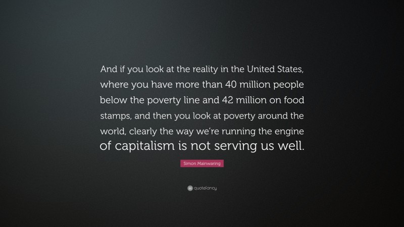 Simon Mainwaring Quote: “And if you look at the reality in the United States, where you have more than 40 million people below the poverty line and 42 million on food stamps, and then you look at poverty around the world, clearly the way we’re running the engine of capitalism is not serving us well.”