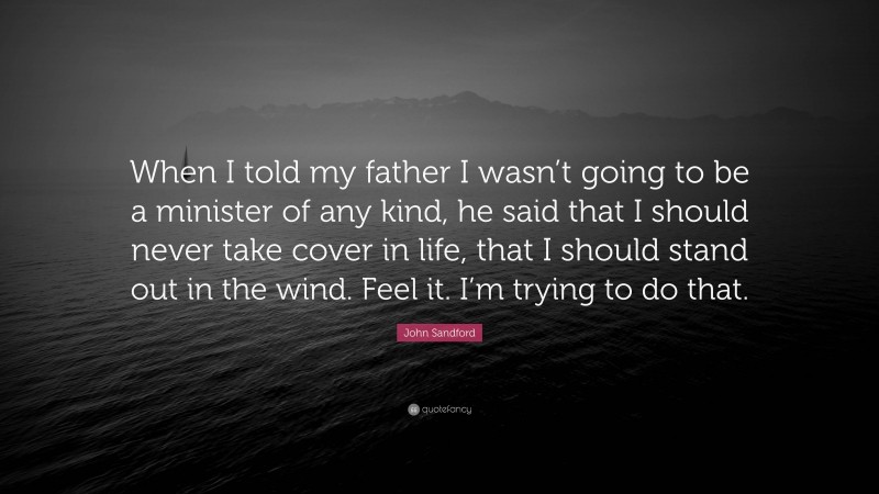 John Sandford Quote: “When I told my father I wasn’t going to be a minister of any kind, he said that I should never take cover in life, that I should stand out in the wind. Feel it. I’m trying to do that.”