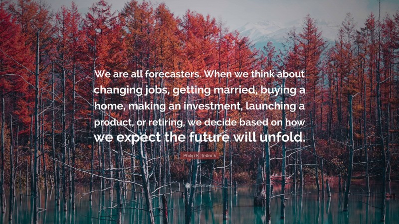 Philip E. Tetlock Quote: “We are all forecasters. When we think about changing jobs, getting married, buying a home, making an investment, launching a product, or retiring, we decide based on how we expect the future will unfold.”