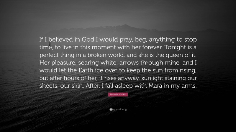 Michelle Hodkin Quote: “If I believed in God I would pray, beg, anything to stop time, to live in this moment with her forever. Tonight is a perfect thing in a broken world, and she is the queen of it. Her pleasure, searing white, arrows through mine, and I would let the Earth ice over to keep the sun from rising, but after hours of her, it rises anyway, sunlight staining our sheets, our skin. After, I fall asleep with Mara in my arms.”