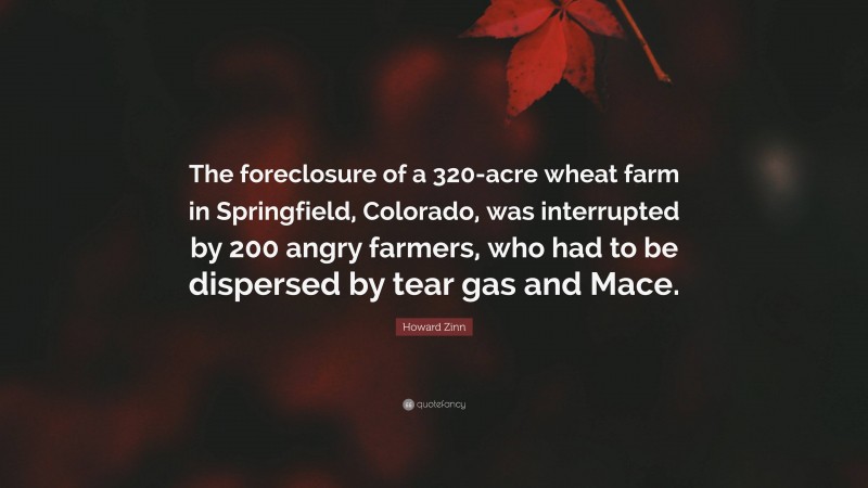 Howard Zinn Quote: “The foreclosure of a 320-acre wheat farm in Springfield, Colorado, was interrupted by 200 angry farmers, who had to be dispersed by tear gas and Mace.”