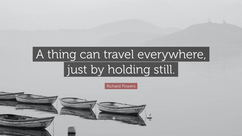 Richard Powers Quote: “A thing can travel everywhere, just by holding still.”