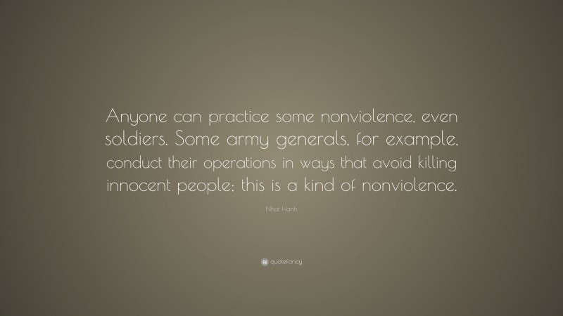 Nhat Hanh Quote: “Anyone can practice some nonviolence, even soldiers. Some army generals, for example, conduct their operations in ways that avoid killing innocent people; this is a kind of nonviolence.”