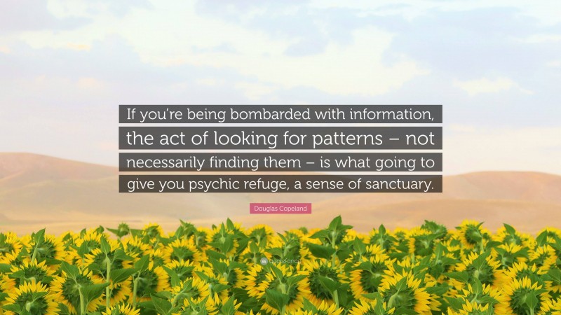 Douglas Copeland Quote: “If you’re being bombarded with information, the act of looking for patterns – not necessarily finding them – is what going to give you psychic refuge, a sense of sanctuary.”