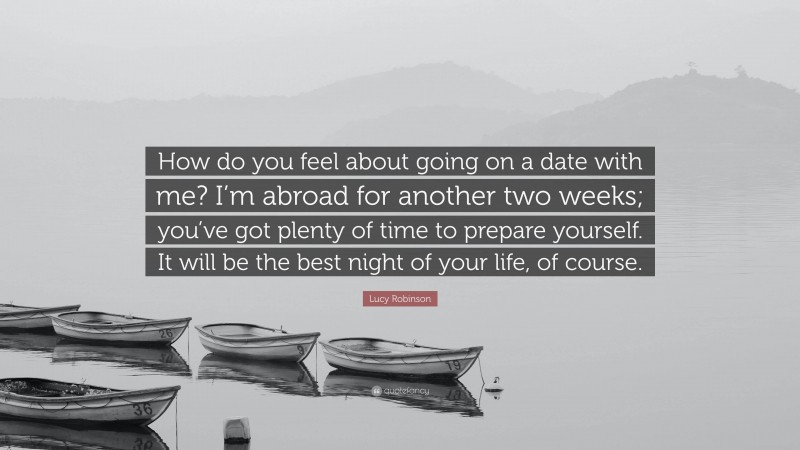 Lucy Robinson Quote: “How do you feel about going on a date with me? I’m abroad for another two weeks; you’ve got plenty of time to prepare yourself. It will be the best night of your life, of course.”