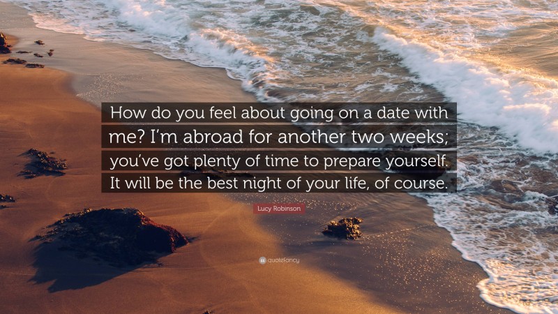 Lucy Robinson Quote: “How do you feel about going on a date with me? I’m abroad for another two weeks; you’ve got plenty of time to prepare yourself. It will be the best night of your life, of course.”