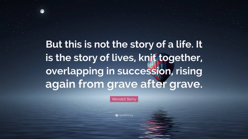 Wendell Berry Quote: “But this is not the story of a life. It is the story of lives, knit together, overlapping in succession, rising again from grave after grave.”