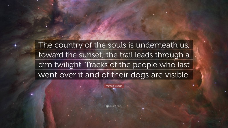 Mircea Eliade Quote: “The country of the souls is underneath us, toward the sunset; the trail leads through a dim twilight. Tracks of the people who last went over it and of their dogs are visible.”