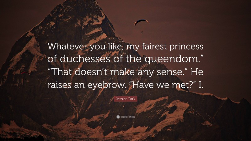 Jessica Park Quote: “Whatever you like, my fairest princess of duchesses of the queendom.” “That doesn’t make any sense.” He raises an eyebrow. “Have we met?” I.”