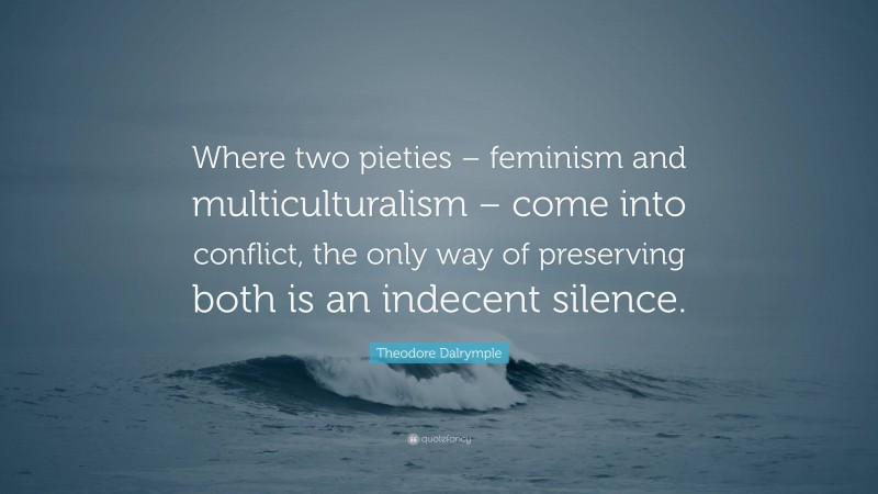 Theodore Dalrymple Quote: “Where two pieties – feminism and multiculturalism – come into conflict, the only way of preserving both is an indecent silence.”