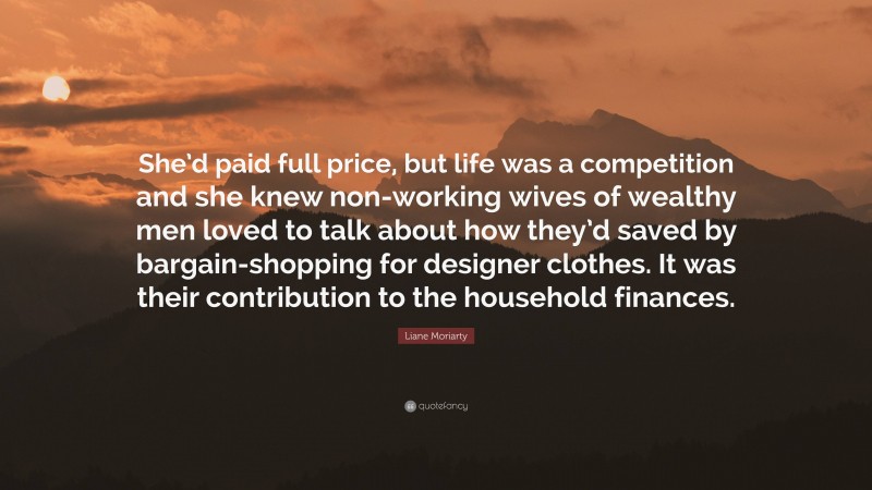 Liane Moriarty Quote: “She’d paid full price, but life was a competition and she knew non-working wives of wealthy men loved to talk about how they’d saved by bargain-shopping for designer clothes. It was their contribution to the household finances.”