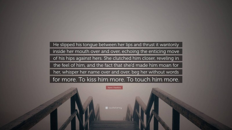 Karen Hawkins Quote: “He slipped his tongue between her lips and thrust it wantonly inside her mouth over and over, echoing the enticing move of his hips against hers. She clutched him closer, reveling in the feel of him, and the fact that she’d made him moan for her, whisper her name over and over, beg her without words for more. To kiss him more. To touch him more.”