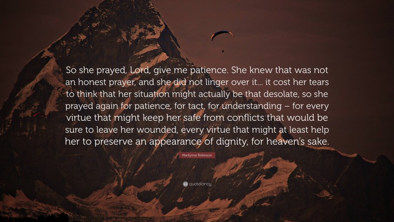 Marilynne Robinson Quote: “So she prayed, Lord, give me patience. She knew that was not an honest prayer, and she did not linger over it... it cost her tears to think that her situation might actually be that desolate, so she prayed again for patience, for tact, for understanding – for every virtue that might keep her safe from conflicts that would be sure to leave her wounded, every virtue that might at least help her to preserve an appearance of dignity, for heaven’s sake.”