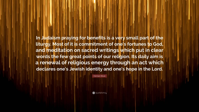 Herman Wouk Quote: “In Judaism praying for benefits is a very small part of the liturgy. Most of it is commitment of one’s fortunes to God, and meditation on sacred writings which put in clear words the few great points of our religion. Its daily aim is a renewal of religious energy through an act which declares one’s Jewish identity and one’s hope in the Lord.”