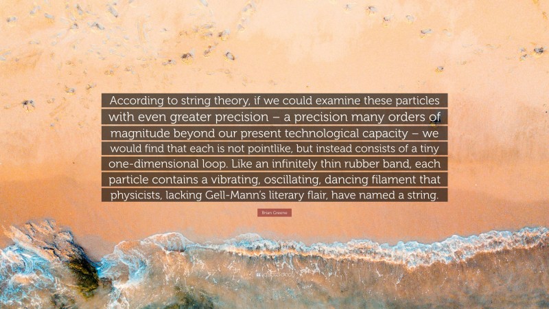 Brian Greene Quote: “According to string theory, if we could examine these particles with even greater precision – a precision many orders of magnitude beyond our present technological capacity – we would find that each is not pointlike, but instead consists of a tiny one-dimensional loop. Like an infinitely thin rubber band, each particle contains a vibrating, oscillating, dancing filament that physicists, lacking Gell-Mann’s literary flair, have named a string.”