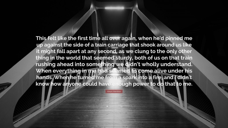 Alwyn Hamilton Quote: “This felt like the first time all over again, when he’d pinned me up against the side of a train carriage that shook around us like it might fall apart at any second, as we clung to the only other thing in the world that seemed sturdy, both of us on that train rushing ahead into something we didn’t wholly understand. When everything in me had seemed to come alive under his hands. When he turned me from a spark into a fire, and I didn’t know how anyone could have enough power to do that to me.”