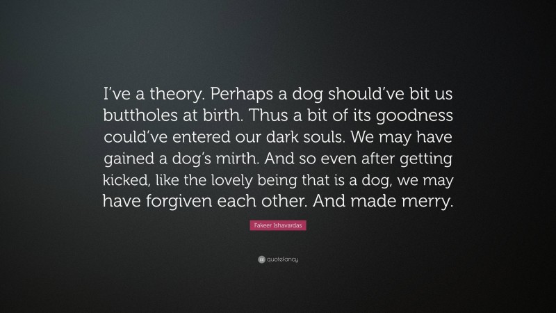 Fakeer Ishavardas Quote: “I’ve a theory. Perhaps a dog should’ve bit us buttholes at birth. Thus a bit of its goodness could’ve entered our dark souls. We may have gained a dog’s mirth. And so even after getting kicked, like the lovely being that is a dog, we may have forgiven each other. And made merry.”