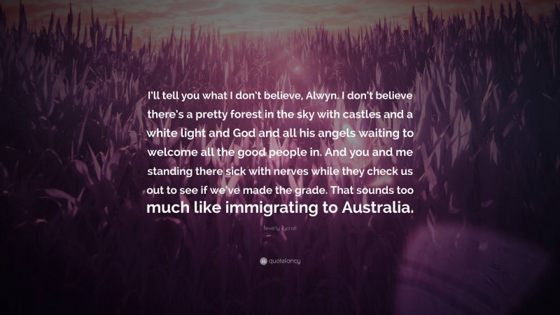 Beverly Rycroft Quote: “I’ll tell you what I don’t believe, Alwyn. I don’t believe there’s a pretty forest in the sky with castles and a white light and God and all his angels waiting to welcome all the good people in. And you and me standing there sick with nerves while they check us out to see if we’ve made the grade. That sounds too much like immigrating to Australia.”