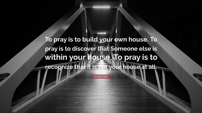 Richard Rohr Quote: “To pray is to build your own house. To pray is to discover that Someone else is within your house. To pray is to recognize that it is not your house at all.”