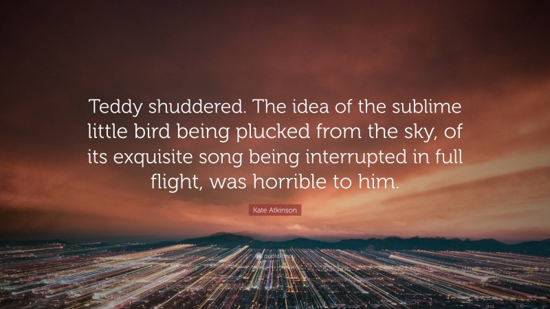 Kate Atkinson Quote: “Teddy shuddered. The idea of the sublime little bird being plucked from the sky, of its exquisite song being interrupted in full flight, was horrible to him.”