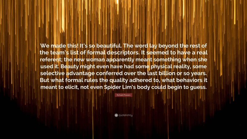 Richard Powers Quote: “We made this! It’s so beautiful. The word lay beyond the rest of the team’s list of formal descriptors. It seemed to have a real referent; the new woman apparently meant something when she used it. Beauty might even have had some physical reality, some selective advantage conferred over the last billion or so years. But what formal rules the quality adhered to, what behaviors it meant to elicit, not even Spider Lim’s body could begin to guess.”