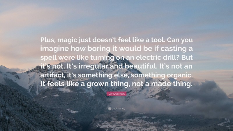 Lev Grossman Quote: “Plus, magic just doesn’t feel like a tool. Can you imagine how boring it would be if casting a spell were like turning on an electric drill? But it’s not. It’s irregular and beautiful. It’s not an artifact, it’s something else, something organic. It feels like a grown thing, not a made thing.”