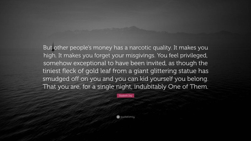 Elizabeth Day Quote: “But other people’s money has a narcotic quality. It makes you high. It makes you forget your misgivings. You feel privileged, somehow exceptional to have been invited, as though the tiniest fleck of gold leaf from a giant glittering statue has smudged off on you and you can kid yourself you belong. That you are, for a single night, indubitably One of Them.”