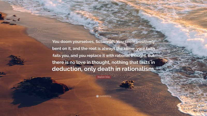 Stephen King Quote: “You doom yourselves, Susannah. You seem positively bent on it, and the root is always the same: your faith fails you, and you replace it with rational thought. But there is no love in thought, nothing that lasts in deduction, only death in rationalism.”