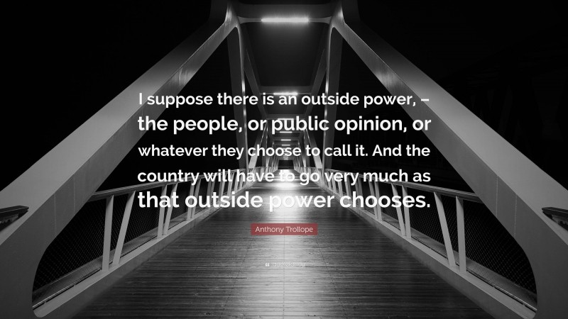 Anthony Trollope Quote: “I suppose there is an outside power, – the people, or public opinion, or whatever they choose to call it. And the country will have to go very much as that outside power chooses.”