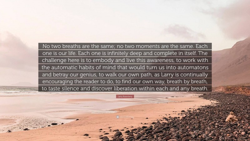 Larry Rosenberg Quote: “No two breaths are the same; no two moments are the same. Each one is our life. Each one is infinitely deep and complete in itself. The challenge here is to embody and live this awareness, to work with the automatic habits of mind that would turn us into automatons and betray our genius, to walk our own path, as Larry is continually encouraging the reader to do, to find our own way, breath by breath, to taste silence and discover liberation within each and any breath.”