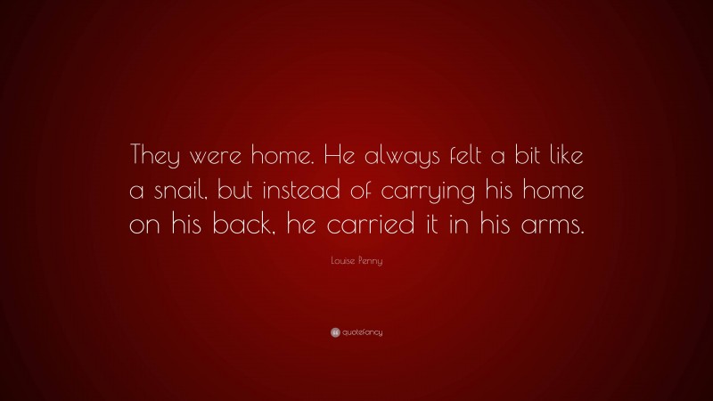 Louise Penny Quote: “They were home. He always felt a bit like a snail, but instead of carrying his home on his back, he carried it in his arms.”