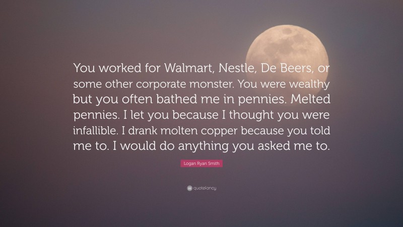 Logan Ryan Smith Quote: “You worked for Walmart, Nestle, De Beers, or some other corporate monster. You were wealthy but you often bathed me in pennies. Melted pennies. I let you because I thought you were infallible. I drank molten copper because you told me to. I would do anything you asked me to.”