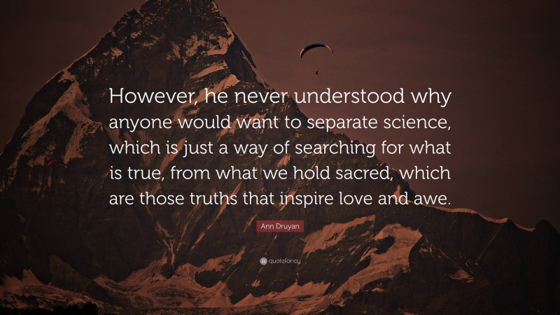 Ann Druyan Quote: “However, he never understood why anyone would want to separate science, which is just a way of searching for what is true, from what we hold sacred, which are those truths that inspire love and awe.”