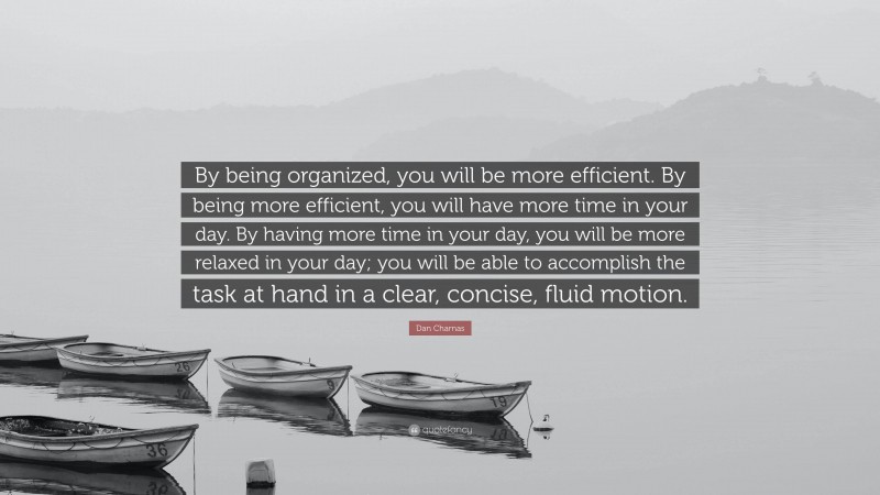 Dan Charnas Quote: “By being organized, you will be more efficient. By being more efficient, you will have more time in your day. By having more time in your day, you will be more relaxed in your day; you will be able to accomplish the task at hand in a clear, concise, fluid motion.”