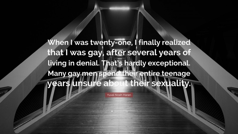 Yuval Noah Harari Quote: “When I was twenty-one, I finally realized that I was gay, after several years of living in denial. That’s hardly exceptional. Many gay men spend their entire teenage years unsure about their sexuality.”