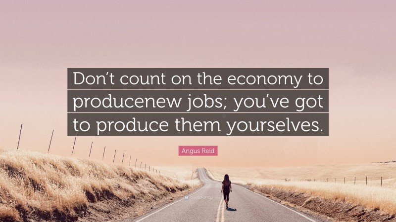 Angus Reid Quote: “Don’t count on the economy to producenew jobs; you’ve got to produce them yourselves.”
