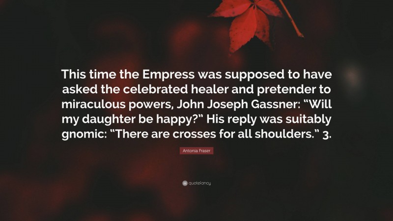 Antonia Fraser Quote: “This time the Empress was supposed to have asked the celebrated healer and pretender to miraculous powers, John Joseph Gassner: “Will my daughter be happy?” His reply was suitably gnomic: “There are crosses for all shoulders.” 3.”