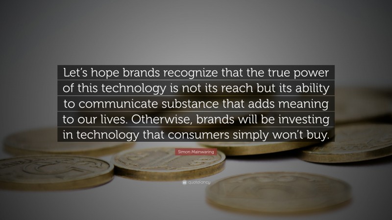 Simon Mainwaring Quote: “Let’s hope brands recognize that the true power of this technology is not its reach but its ability to communicate substance that adds meaning to our lives. Otherwise, brands will be investing in technology that consumers simply won’t buy.”