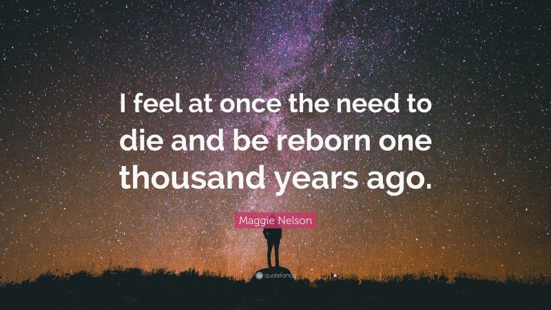 Maggie Nelson Quote: “I feel at once the need to die and be reborn one thousand years ago.”