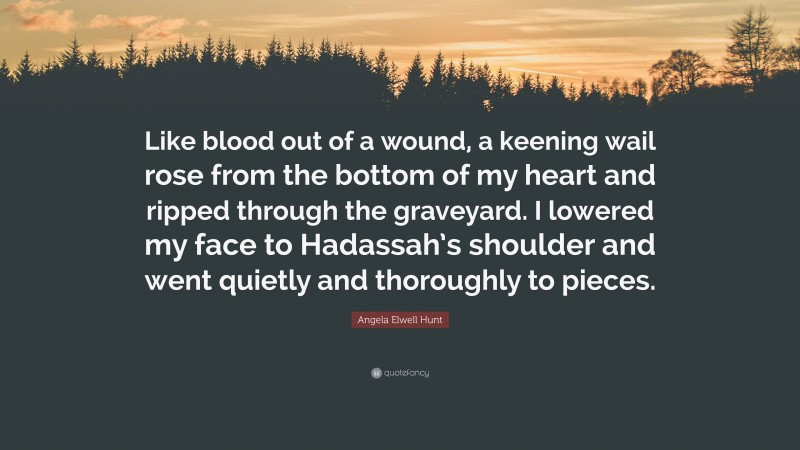 Angela Elwell Hunt Quote: “Like blood out of a wound, a keening wail rose from the bottom of my heart and ripped through the graveyard. I lowered my face to Hadassah’s shoulder and went quietly and thoroughly to pieces.”