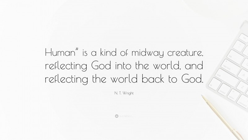 N. T. Wright Quote: “Human” is a kind of midway creature, reflecting God into the world, and reflecting the world back to God.”