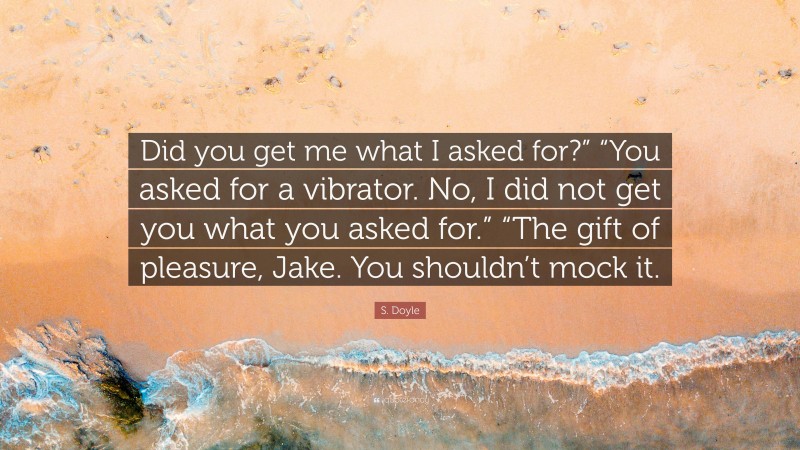 S. Doyle Quote: “Did you get me what I asked for?” “You asked for a vibrator. No, I did not get you what you asked for.” “The gift of pleasure, Jake. You shouldn’t mock it.”