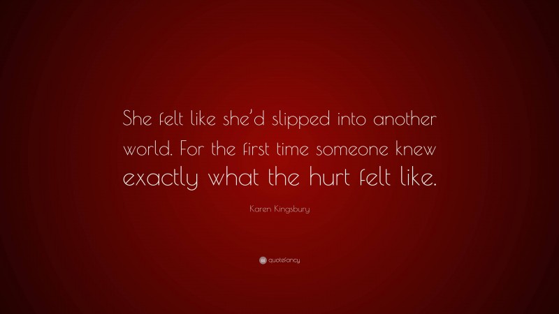 Karen Kingsbury Quote: “She felt like she’d slipped into another world. For the first time someone knew exactly what the hurt felt like.”