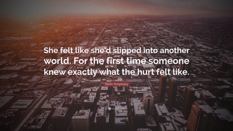 Karen Kingsbury Quote: “She felt like she’d slipped into another world. For the first time someone knew exactly what the hurt felt like.”