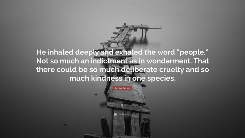 Louise Penny Quote: “He inhaled deeply and exhaled the word “people.” Not so much an indictment as in wonderment. That there could be so much deliberate cruelty and so much kindness in one species.”