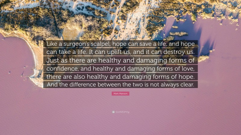 Mark Manson Quote: “Like a surgeon’s scalpel, hope can save a life, and hope can take a life. It can uplift us, and it can destroy us. Just as there are healthy and damaging forms of confidence, and healthy and damaging forms of love, there are also healthy and damaging forms of hope. And the difference between the two is not always clear.”