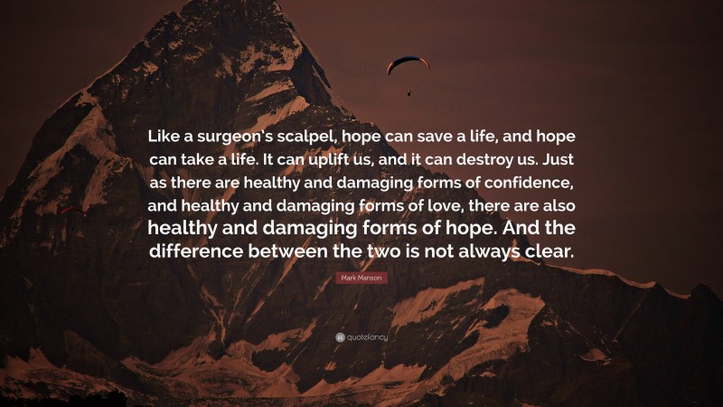 Mark Manson Quote: “Like a surgeon’s scalpel, hope can save a life, and hope can take a life. It can uplift us, and it can destroy us. Just as there are healthy and damaging forms of confidence, and healthy and damaging forms of love, there are also healthy and damaging forms of hope. And the difference between the two is not always clear.”